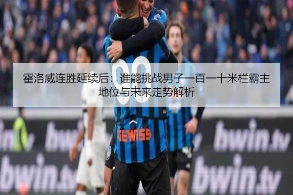 霍洛威连胜延续后：谁能挑战男子一百一十米栏霸主地位与未来走势解析